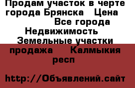 Продам участок в черте города Брянска › Цена ­ 800 000 - Все города Недвижимость » Земельные участки продажа   . Калмыкия респ.